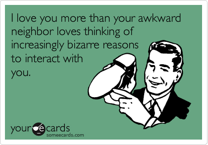 I love you more than your awkward neighbor loves thinking of increasingly bizarre reasons
to interact with
you.