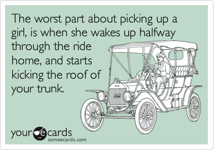 The worst part about picking up a girl, is when she wakes up halfway
through the ride
home, and starts
kicking the roof of
your trunk.