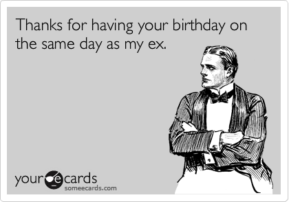 Thanks for having your birthday on the same day as my ex.