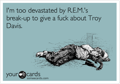 I'm too devastated by R.E.M.'s break-up to give a fuck about Troy Davis.