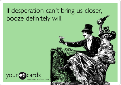If desperation can't bring us closer, booze definitely will.