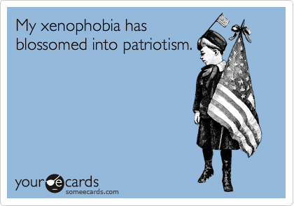 My xenophobia has
blossomed into patriotism.