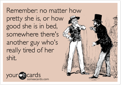 Remember: no matter how
pretty she is, or how
good she is in bed,
somewhere there's
another guy who's
really tired of her
shit. 