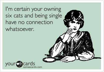 I'm certain your owning
six cats and being single
have no connection
whatsoever.