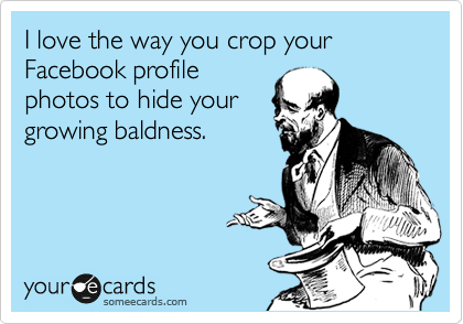 I love the way you crop your Facebook profile
photos to hide your
growing baldness.