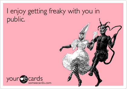 I enjoy getting freaky with you in public. 