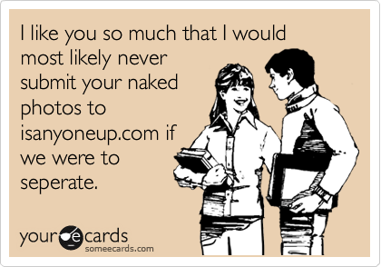 I like you so much that I would most likely never
submit your naked
photos to
isanyoneup.com if
we were to
seperate. 