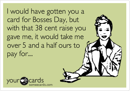 I would have gotten you a
card for Bosses Day, but
with that 38 cent raise you
gave me, it would take me
over 5 and a half ours to
pay for....
 
