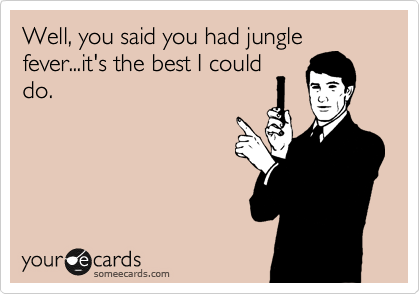 Well, you said you had jungle
fever...it's the best I could
do.