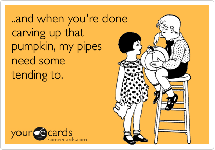 ..and when you're done
carving up that
pumpkin, my pipes
need some
tending to.