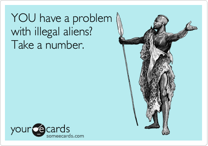 YOU have a problem
with illegal aliens?
Take a number.