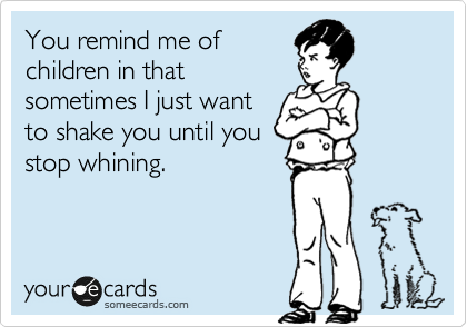 You remind me of 
children in that
sometimes I just want
to shake you until you
stop whining.