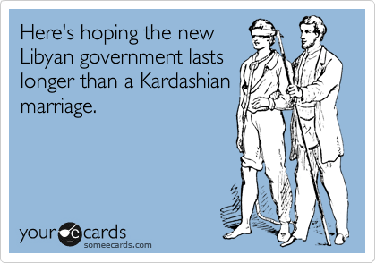 Here's hoping the new
Libyan government lasts
longer than a Kardashian
marriage.