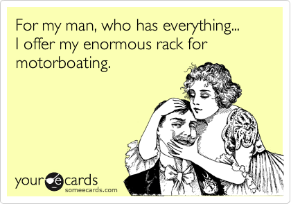 For my man, who has everything...
I offer my enormous rack for motorboating.