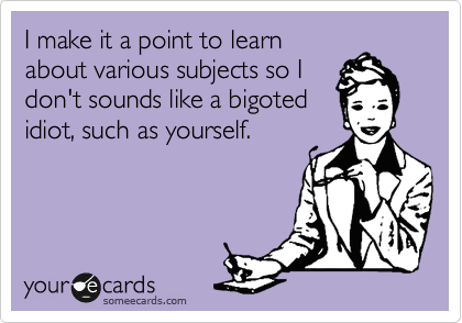 I make it a point to learn
about various subjects so I
don't sounds like a bigoted
idiot, such as yourself. 
