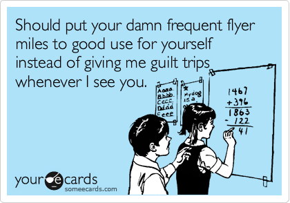 Should put your damn frequent flyer miles to good use for yourself instead of giving me guilt trips whenever I see you.