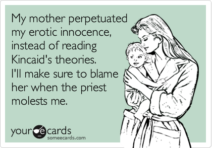 My mother perpetuated
my erotic innocence,
instead of reading
Kincaid's theories. 
I'll make sure to blame
her when the priest
molests me.
