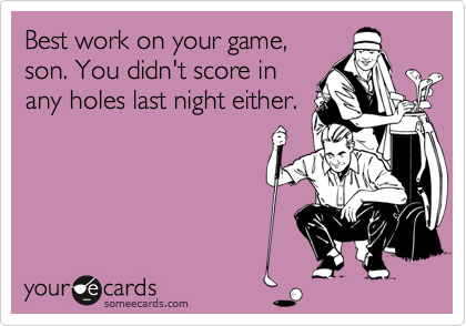 Best work on your game,
son. You didn't score in
any holes last night either.