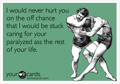 I would never hurt you
on the off chance
that I would be stuck
caring for your
paralyzed ass the rest
of your life.