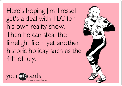 Here's hoping Jim Tressel
get's a deal with TLC for
his own reality show.
Then he can steal the
limelight from yet another
historic holiday such as the
4th of July.