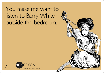 You make me want to
listen to Barry White
outside the bedroom.