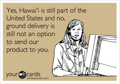Yes, Hawai'i is still part of the United States and no,
ground delivery is
still not an option
to send our
product to you.