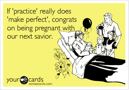 If 'practice' really does
'make perfect', congrats
on being pregnant with
our next savior.
