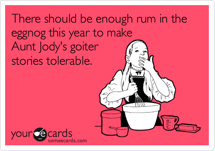 There should enough rum in the eggnog this year to make
Aunt Jody's goiters
stories tolerable.