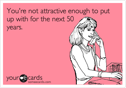You're not attractive enough to put up with for the next 50
years.