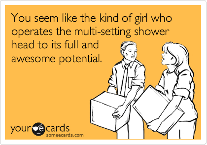 You seem like the kind of girl who operates the multi-setting shower head to its full and
awesome potential.