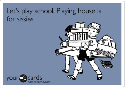 Let's play school. Playing house is for sissies. 