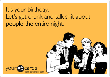 It's your birthday. 
Let's get drunk and talk shit about people the entire night.