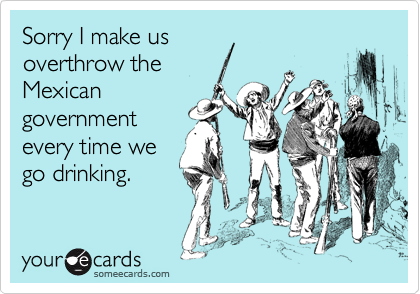Sorry I make us
overthrow the
Mexican
government
every time we
go drinking.