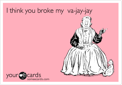 I think you broke my  va-jay-jay