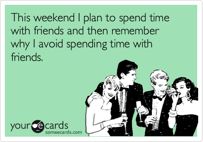 This weekend I plan to spend time with friends and then remember why I avoid spending time with  friends.
