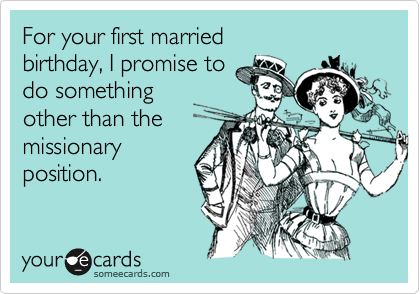 For your first married
birthday, I promise to
do something 
other than the
missionary
position.