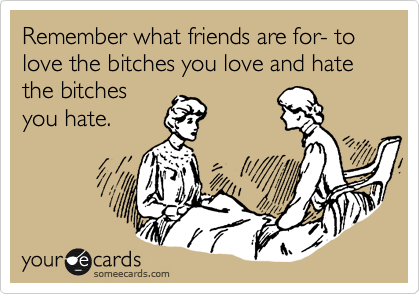 Remember what friends are for- to love the bitches you love and hate the bitches
you hate.