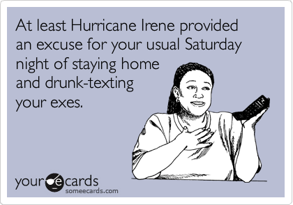 At least Hurricane Irene provided an excuse for your usual Saturday night of staying home
and drunk-texting
your exes.