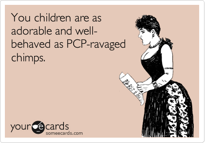 You children are as
adorable and well-
behaved as PCP-ravaged 
chimps.
