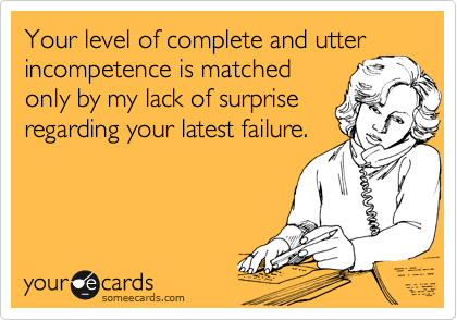 Your level of complete and utter
incompetence is matched
only by my lack of surprise
regarding your latest failure.
