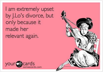 I am extremely upset
by J.Lo's divorce, but
only because it
made her 
relevant again.