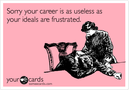 Sorry your career is as useless as your ideals are frustrated.
