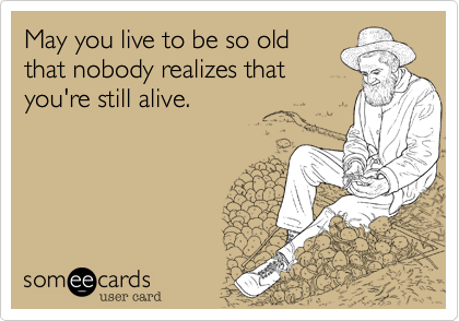 May you live to be so old
that nobody realizes that
you're still alive.