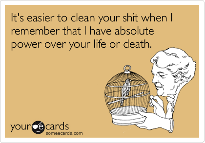 It's easier to clean your shit when I remember that I have absolute power over your life or death.