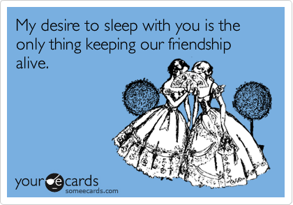 My desire to sleep with you is the only thing keeping our friendship alive.