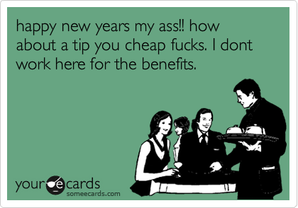 happy new years my ass!! how about a tip you cheap fucks. I dont work here for the benefits.