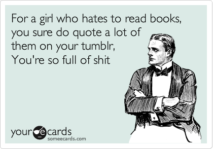 For a girl who hates to read books, you sure do quote a lot of
them on your tumblr,
You're so full of shit