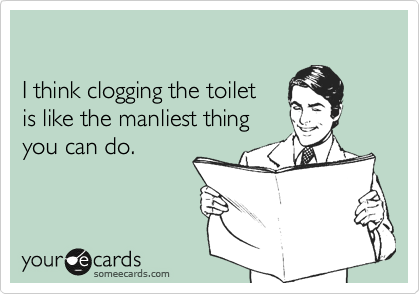 

I think clogging the toilet 
is like the manliest thing 
you can do.
