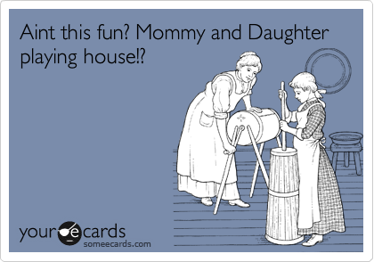 Aint this fun? Mommy and Daughter playing house!?
