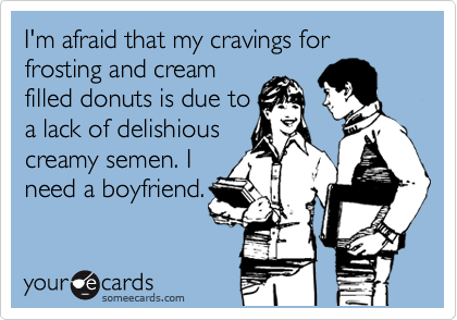 I'm afraid that my cravings for frosting and cream
filled donuts is due to
a lack of delishious
creamy semen. I
need a boyfriend.